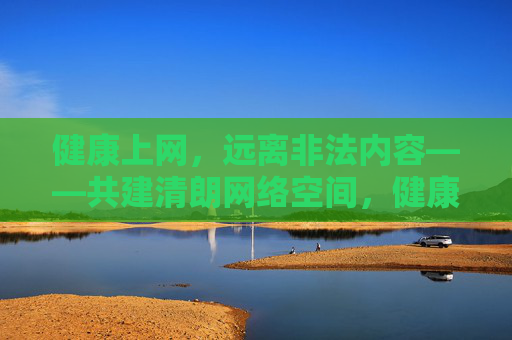健康上网，远离非法内容——共建清朗网络空间，健康上网远离非法，共建清朗网络空间