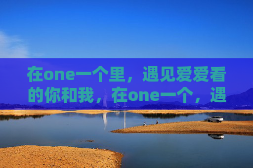 在one一个里,遇见爱爱看的你和我,在one一个,遇见爱看的你和我 在one一个里,遇见爱爱看的你和我,在one一个,遇见爱看的你和我
