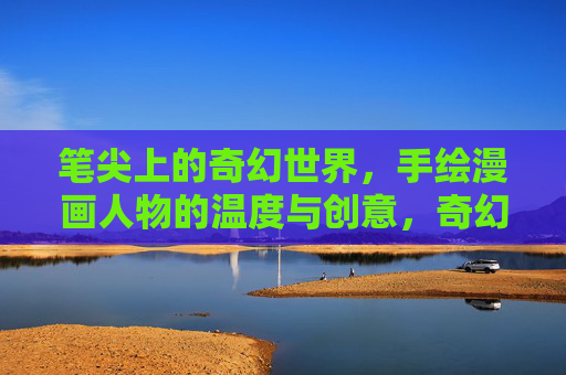 笔尖上的奇幻世界，手绘漫画人物的温度与创意，奇幻漫画人物的笔尖温度与创意