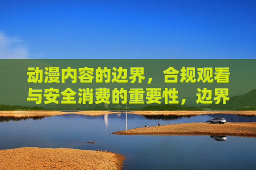 动漫内容的边界,合规观看与安全消费的重要性,边界,合规观看与安全消费的重要性 动漫内容的边界,合规观看与安全消费的重要性,边界,合规观看与安全消费的重要性
