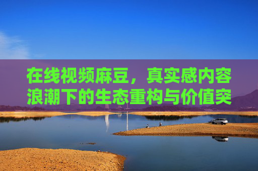 在线视频麻豆,真实感内容浪潮下的生态重构与价值突围 在线视频麻豆,真实感内容浪潮下的生态重构与价值突围