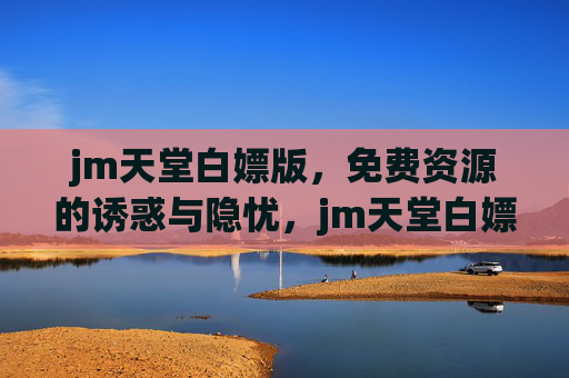 jm天堂白嫖版,免费资源的诱惑与隐忧,jm天堂白嫖版,免费资源的诱惑与隐忧 jm天堂白嫖版,免费资源的诱惑与隐忧,jm天堂白嫖版,免费资源的诱惑与隐忧