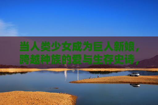 当人类少女成为巨人新娘,跨越种族的爱与生存史诗,人族新娘与巨人的生存史诗之恋 当人类少女成为巨人新娘,跨越种族的爱与生存史诗,人族新娘与巨人的生存史诗之恋