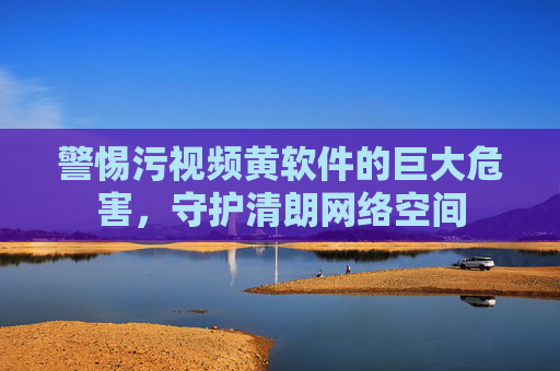 警惕污视频黄软件的巨大危害，守护清朗网络空间