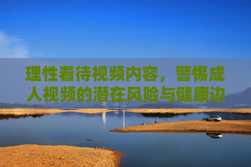 理性看待视频内容，警惕成人视频的潜在风险与健康边界，理性审视成人视频，警惕风险，守住健康边界