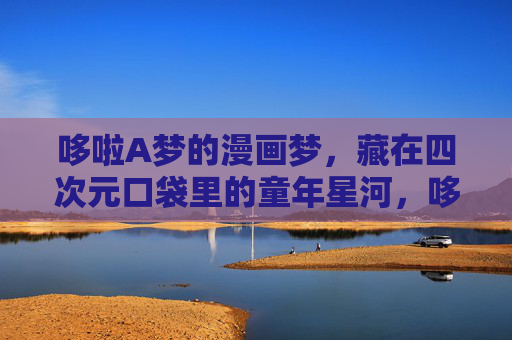 哆啦A梦的漫画梦，藏在四次元口袋里的童年星河，哆啦A梦的漫画梦，藏在四次元口袋的童年星河