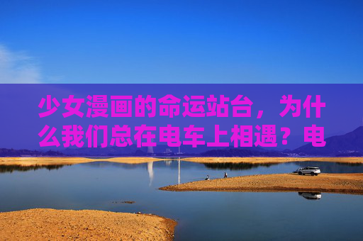 少女漫画的命运站台，为什么我们总在电车上相遇？电车站台，少女漫画里的命运相遇