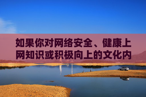 如果你对网络安全、健康上网知识或积极向上的文化内容感兴趣，我们可以为你提供相关有益信息。请务必树立正确的网络价值观，远离不良信息，选择合法、健康的学习和娱乐方式，共同营造风清气正的网络生态，健康上网，共筑清朗网络生态