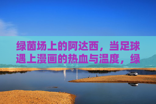绿茵场上的阿达西,当足球遇上漫画的热血与温度,绿茵场上的阿达西,足球漫画的热血温度 绿茵场上的阿达西,当足球遇上漫画的热血与温度,绿茵场上的阿达西,足球漫画的热血温度
