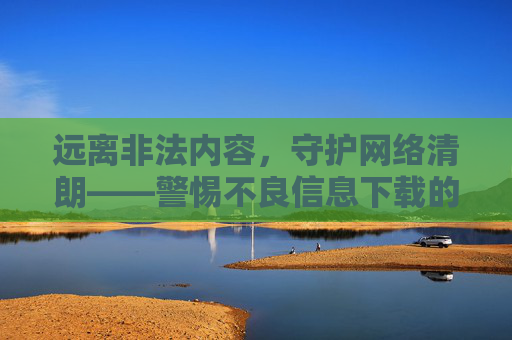 远离非法内容，守护网络清朗——警惕不良信息下载的法律与道德风险，下载，警惕法律与道德风险，守护网络清朗