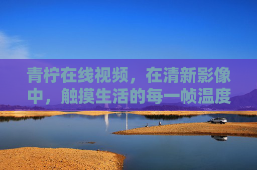 青柠在线视频,在清新影像中,触摸生活的每一帧温度,青柠在线视频,触摸生活的每一帧温度 青柠在线视频,在清新影像中,触摸生活的每一帧温度,青柠在线视频,触摸生活的每一帧温度