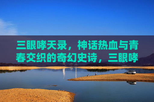 三眼哮天录，神话热血与青春交织的奇幻史诗，三眼哮天录，神话热血与青春交织的奇幻史诗