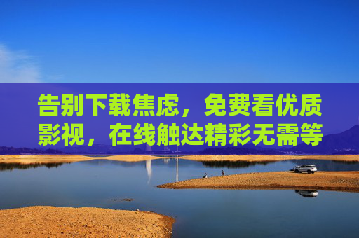 告别下载焦虑,免费看优质影视,在线触达精彩无需等待,告别下载焦虑,免费在线畅享优质影视 告别下载焦虑,免费看优质影视,在线触达精彩无需等待,告别下载焦虑,免费在线畅享优质影视