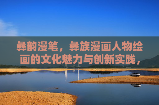 彝韵漫笔,彝族漫画人物绘画的文化魅力与创新实践,彝韵漫笔,彝族漫画人物绘画的文化魅力与创新 彝韵漫笔,彝族漫画人物绘画的文化魅力与创新实践,彝韵漫笔,彝族漫画人物绘画的文化魅力与创新