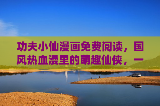 功夫小仙漫画免费阅读,国风热血漫里的萌趣仙侠,一键开启你的修仙之旅!功夫小仙,国风萌趣热血修仙漫 功夫小仙漫画免费阅读,国风热血漫里的萌趣仙侠,一键开启你的修仙之旅!功夫小仙,国风萌趣热血修仙漫