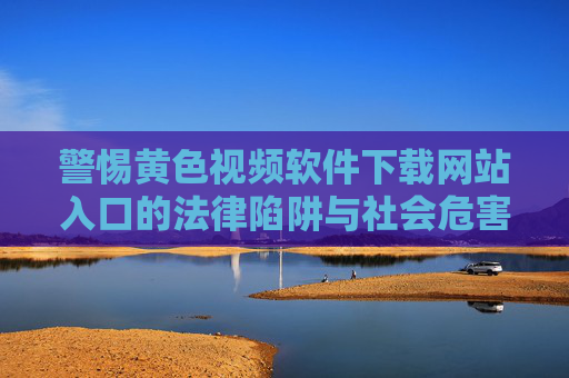警惕黄色视频软件下载网站入口的法律陷阱与社会危害,警惕黄色视频软件下载网站入口的法律陷阱与社会危害 警惕黄色视频软件下载网站入口的法律陷阱与社会危害,警惕黄色视频软件下载网站入口的法律陷阱与社会危害