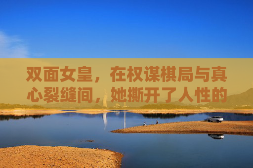 双面女皇，在权谋棋局与真心裂缝间，她撕开了人性的经纬，双面女皇，权谋与真心裂缝间撕开人性经纬