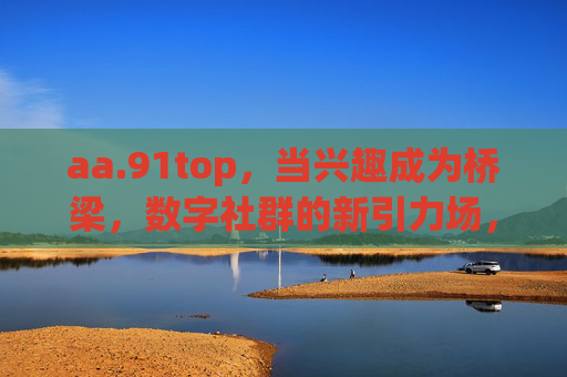 aa.91top，当兴趣成为桥梁，数字社群的新引力场，兴趣为桥，数字社群新引力场