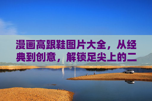漫画高跟鞋图片大全,从经典到创意,解锁足尖上的二次元时尚,足尖上的二次元时尚,漫画高跟鞋经典与创意图鉴 漫画高跟鞋图片大全,从经典到创意,解锁足尖上的二次元时尚,足尖上的二次元时尚,漫画高跟鞋经典与创意图鉴