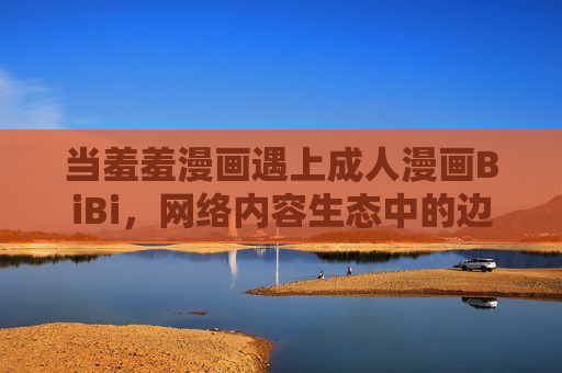 当羞羞漫画遇上成人漫画BiBi,网络内容生态中的边界与选择,羞羞漫画遇上成人漫画BiBi,网络内容生态的边界与选择 当羞羞漫画遇上成人漫画BiBi,网络内容生态中的边界与选择,羞羞漫画遇上成人漫画BiBi,网络内容生态的边界与选择