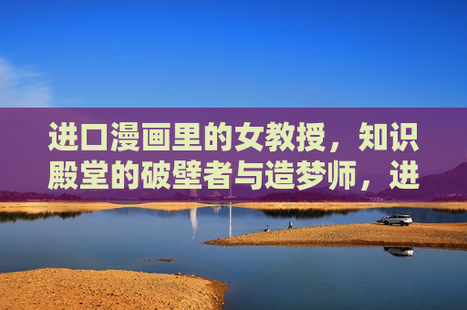进口漫画里的女教授,知识殿堂的破壁者与造梦师,进口漫画女教授,知识殿堂的破壁造梦师 进口漫画里的女教授,知识殿堂的破壁者与造梦师,进口漫画女教授,知识殿堂的破壁造梦师
