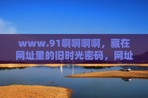 www.91啊啊啊啊,藏在网址里的旧时光密码,网址里的旧时光密码 www.91啊啊啊啊,藏在网址里的旧时光密码,网址里的旧时光密码