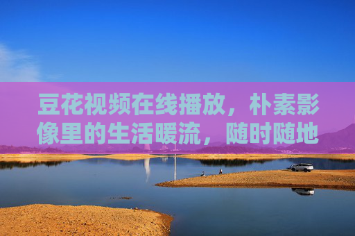 豆花视频在线播放，朴素影像里的生活暖流，随时随地可品味，朴素影像里的生活暖流，豆花视频在线播放