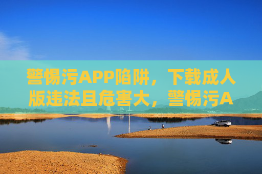 警惕污APP陷阱,下载成人版违法且危害大,警惕污APP陷阱,下载成人版违法危害大 警惕污APP陷阱,下载成人版违法且危害大,警惕污APP陷阱,下载成人版违法危害大