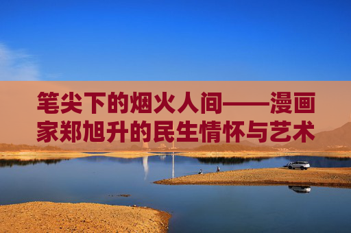 笔尖下的烟火人间——漫画家郑旭升的民生情怀与艺术坚守,笔尖下的烟火人间——漫画家郑旭升的民生情怀与艺术坚守 笔尖下的烟火人间——漫画家郑旭升的民生情怀与艺术坚守,笔尖下的烟火人间——漫画家郑旭升的民生情怀与艺术坚守