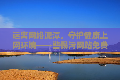 远离网络泥潭，守护健康上网环境——警惕污网站免费看看的隐形陷阱，警惕污网站免费看看隐形陷阱，守护健康上网环境