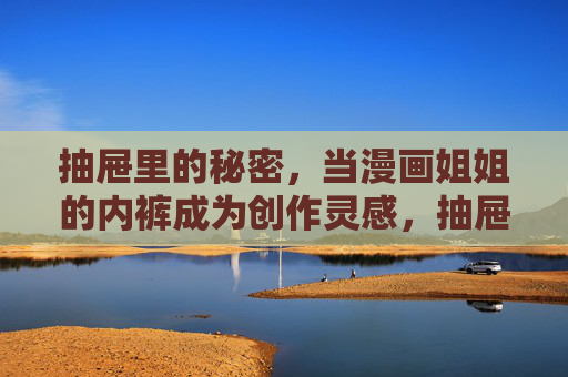 抽屉里的秘密,当漫画姐姐的内裤成为创作灵感,抽屉里的内裤,漫画姐姐的创作灵感 抽屉里的秘密,当漫画姐姐的内裤成为创作灵感,抽屉里的内裤,漫画姐姐的创作灵感