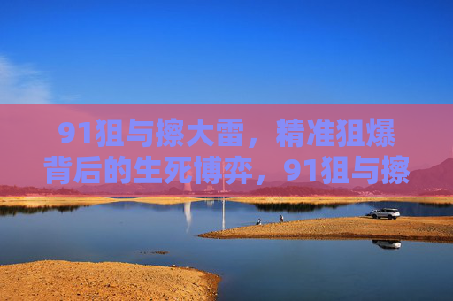 91狙与擦大雷,精准狙爆背后的生死博弈,91狙与擦大雷,精准狙爆的生死博弈 91狙与擦大雷,精准狙爆背后的生死博弈,91狙与擦大雷,精准狙爆的生死博弈