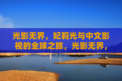 光影无界,妃莉光与中文影视的全球之旅,光影无界,妃莉光与中文影视的全球征途 光影无界,妃莉光与中文影视的全球之旅,光影无界,妃莉光与中文影视的全球征途