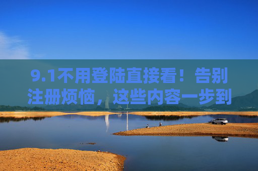 9.1不用登陆直接看!告别注册烦恼,这些内容一步到位,免登录直看!告别注册,内容一步到位 9.1不用登陆直接看!告别注册烦恼,这些内容一步到位,免登录直看!告别注册,内容一步到位