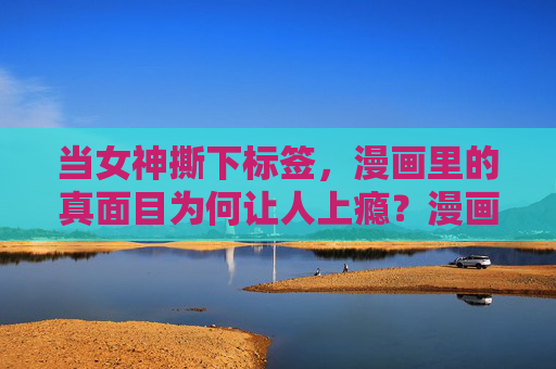 当女神撕下标签，漫画里的真面目为何让人上瘾？漫画女神撕标签后的真面目，为何让人上瘾？