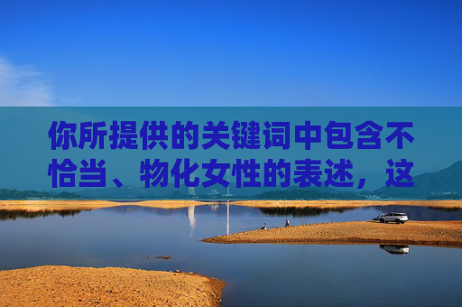 你所提供的关键词中包含不恰当、物化女性的表述，这种内容不符合尊重女性、倡导健康价值观的导向。我们应当尊重每一位女性角色，避免使用低俗、不恰当的词汇来描述她们，专业女性形象塑造指南，说明，，专业，强调能力、素养和职业价值，而非外貌或物化特征。，女性形象，使用中性、尊重的词汇，关注整体风貌和内在气质。，塑造指南，提供积极、建设性的指导方向，符合健康价值观导向。，避免物化词汇，完全摒弃了任何可能物化、低俗或不恰当的表述。，简洁明了，聚焦于积极、专业和尊重的层面，符合您的要求。