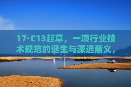 17·C13起草,一项行业技术规范的诞生与深远意义,17·C13起草,行业技术规范的诞生与深远意义 17·C13起草,一项行业技术规范的诞生与深远意义,17·C13起草,行业技术规范的诞生与深远意义