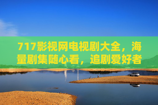 717影视网电视剧大全,海量剧集随心看,追剧爱好者的专属乐园,717影视网电视剧大全,海量剧集随心看,追剧爱好者的专属乐园 717影视网电视剧大全,海量剧集随心看,追剧爱好者的专属乐园,717影视网电视剧大全,海量剧集随心看,追剧爱好者的专属乐园