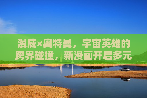漫威×奥特曼,宇宙英雄的跨界碰撞,新漫画开启多元宇宙传奇 漫威×奥特曼,宇宙英雄的跨界碰撞,新漫画开启多元宇宙传奇