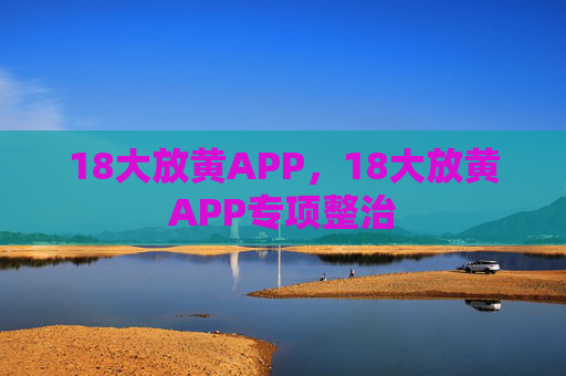 18大放黄APP,18大放黄APP专项整治 18大放黄APP,18大放黄APP专项整治