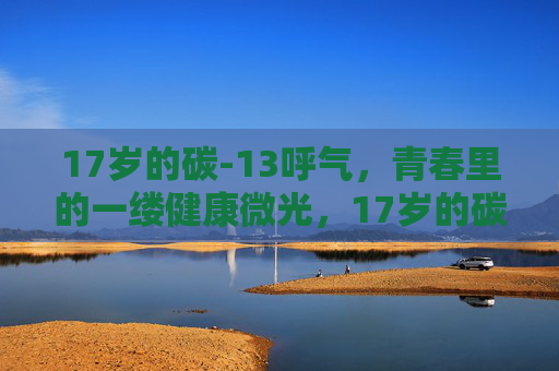 17岁的碳-13呼气,青春里的一缕健康微光,17岁的碳-13呼气,青春里的一缕健康微光 17岁的碳-13呼气,青春里的一缕健康微光,17岁的碳-13呼气,青春里的一缕健康微光