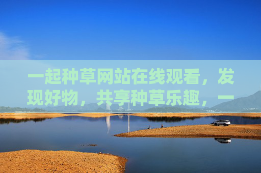一起种草网站在线观看,发现好物,共享种草乐趣,一起种草,发现好物共享乐趣 一起种草网站在线观看,发现好物,共享种草乐趣,一起种草,发现好物共享乐趣