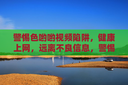 警惕色哟哟视频陷阱，健康上网，远离不良信息，警惕不良视频陷阱，健康上网远离色情