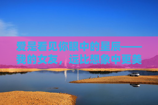 爱是看见你眼中的星辰——我的女友，远比想象中更美好，爱是眼中星辰，你远比想象美好