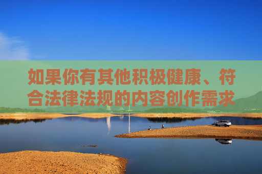 如果你有其他积极健康、符合法律法规的内容创作需求，例如文化科普、生活分享、知识普及等，我很乐意为你提供帮助。让我们共同营造风清气正的网络空间，传播正能量，创作传正能量，共筑风清气正网络