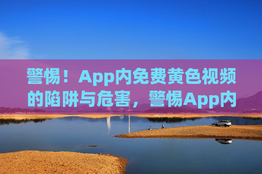 警惕！App内免费黄色视频的陷阱与危害，警惕App内免费黄色视频的陷阱与危害