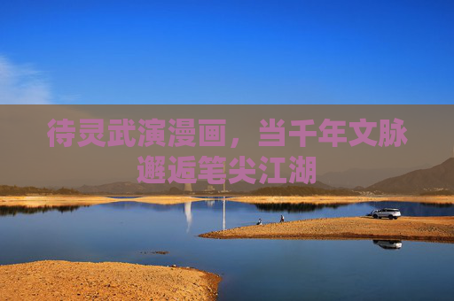 待灵武演漫画,当千年文脉邂逅笔尖江湖 待灵武演漫画,当千年文脉邂逅笔尖江湖