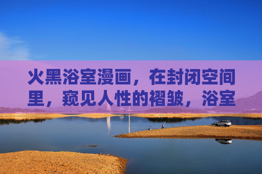 火黑浴室漫画,在封闭空间里,窥见人性的褶皱,浴室窥见人性褶皱 火黑浴室漫画,在封闭空间里,窥见人性的褶皱,浴室窥见人性褶皱