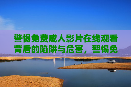 警惕免费成人影片在线观看背后的陷阱与危害,警惕免费成人影片在线观看背后的陷阱与危害 警惕免费成人影片在线观看背后的陷阱与危害,警惕免费成人影片在线观看背后的陷阱与危害