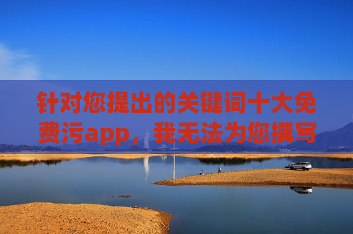 针对您提出的关键词十大免费污app,我无法为您撰写相关文章。这类内容涉及传播不良信息,违反了中国的法律法规和社会主义核心价值观,也对用户特别是青少年的身心健康有严重危害,抵制不良APP,守护网络清朗 针对您提出的关键词十大免费污app,我无法为您撰写相关文章。这类内容涉及传播不良信息,违反了中国的法律法规和社会主义核心价值观,也对用户特别是青少年的身心健康有严重危害,抵制不良APP,守护网络清朗